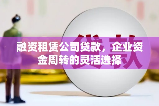 临夏融资租赁公司贷款，企业资金周转的灵活选择